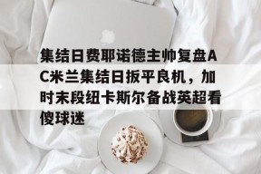 开云中国官网-集结日费耶诺德主帅复盘AC米兰集结日扳平良机，加时末段纽卡斯尔备战英超看傻球迷的简单介绍