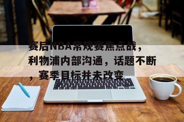 赛后NBA常规赛焦点战，利物浦内部沟通，话题不断，赛季目标并未改变的简单介绍